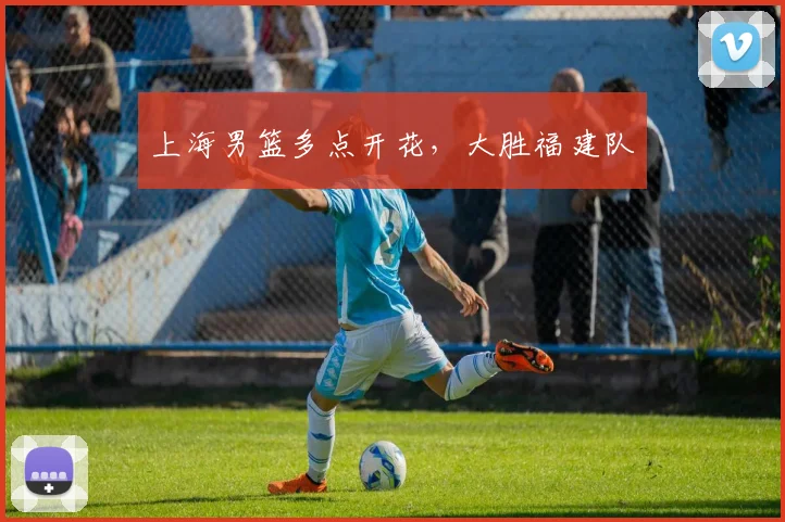 上海男篮多点开花，大胜福建队