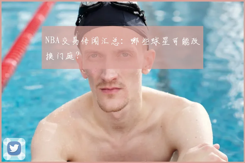 NBA交易传闻汇总:哪些球星可能改换门庭?