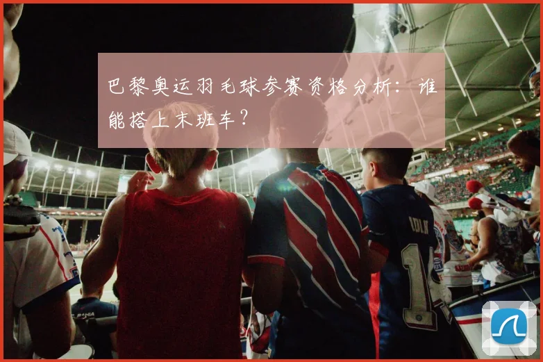 巴黎奥运羽毛球参赛资格分析:谁能搭上末班车?