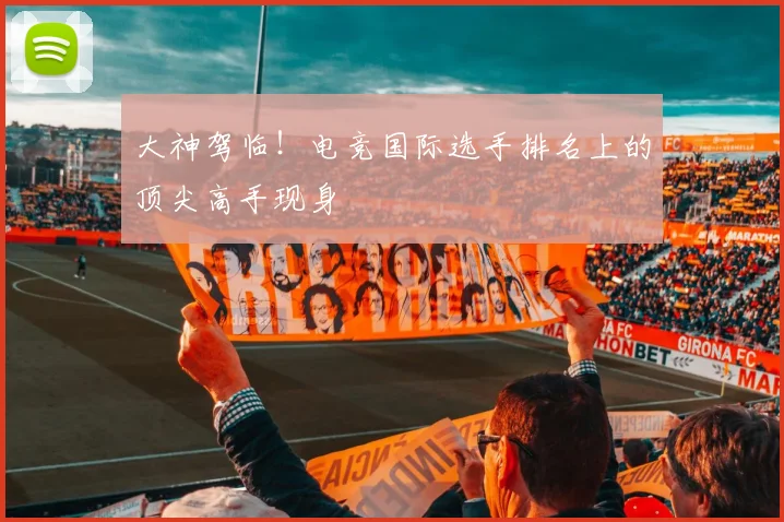 大神驾临!电竞国际选手排名上的顶尖高手现身
