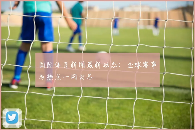 国际体育新闻最新动态:全球赛事与热点一网打尽