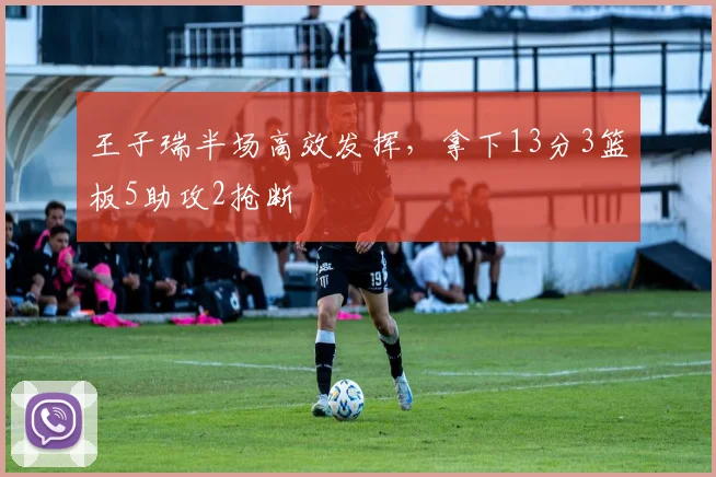 王子瑞半场高效发挥,拿下13分3篮板5助攻2抢断