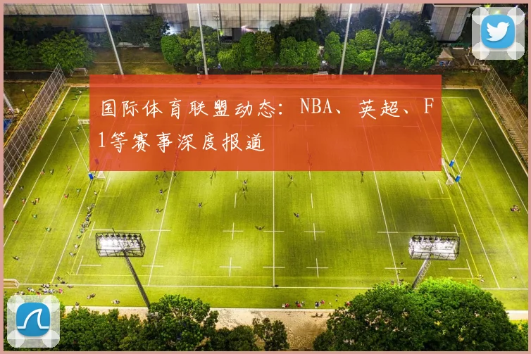 国际体育联盟动态：NBA、英超、F1等赛事深度报道