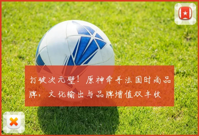 打破次元壁！原神牵手法国时尚品牌，文化输出与品牌增值双丰收