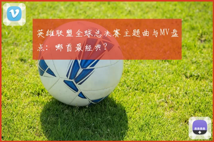 英雄联盟全球总决赛主题曲与MV盘点：哪首最经典？