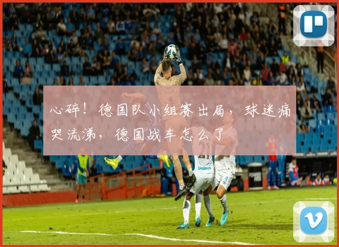 心碎!德国队小组赛出局,球迷痛哭流涕,德国战车怎么了