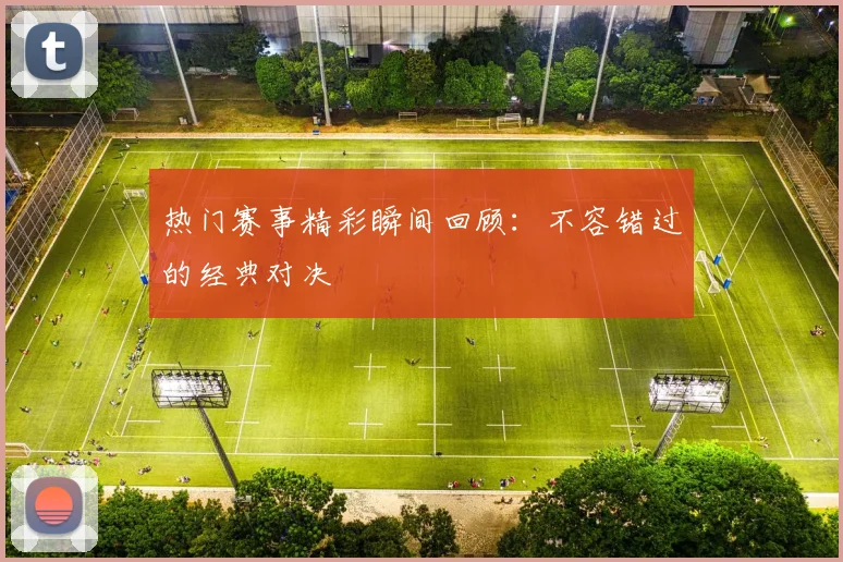 热门赛事精彩瞬间回顾:不容错过的经典对决