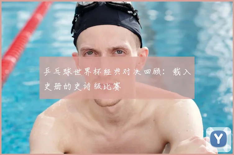 乒乓球世界杯经典对决回顾：载入史册的史诗级比赛