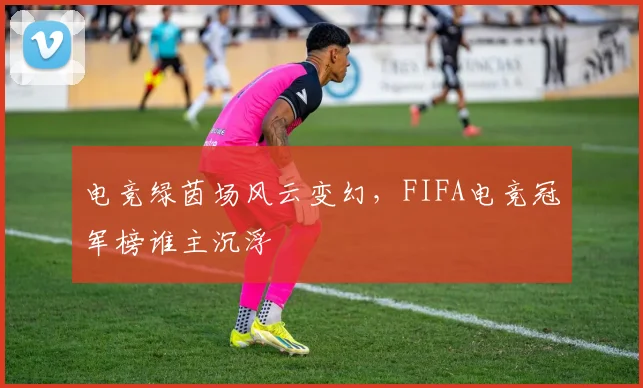电竞绿茵场风云变幻,FIFA电竞冠军榜谁主沉浮