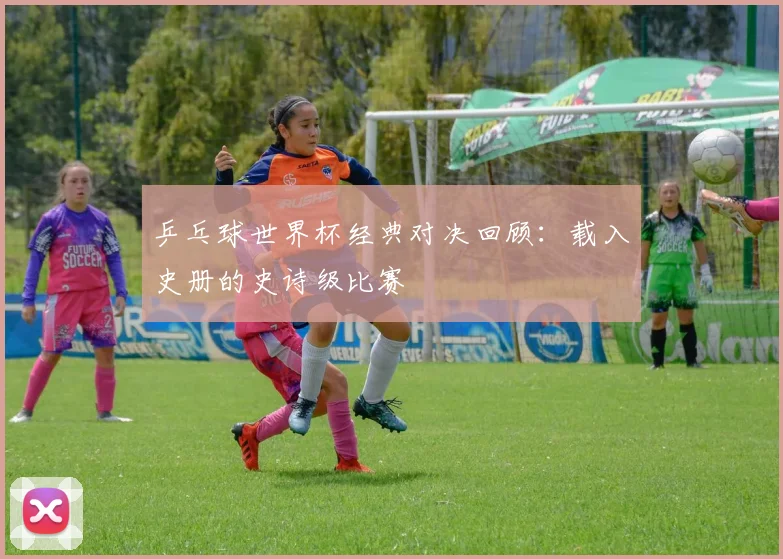乒乓球世界杯经典对决回顾：载入史册的史诗级比赛