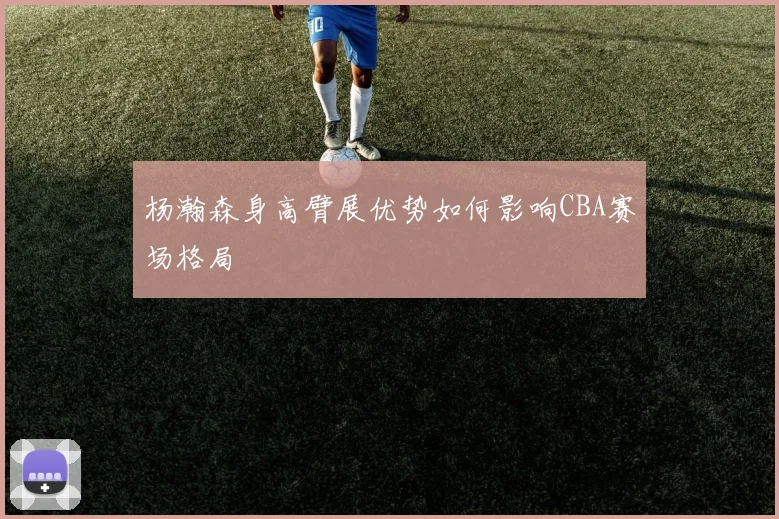 杨瀚森身高臂展优势如何影响CBA赛场格局