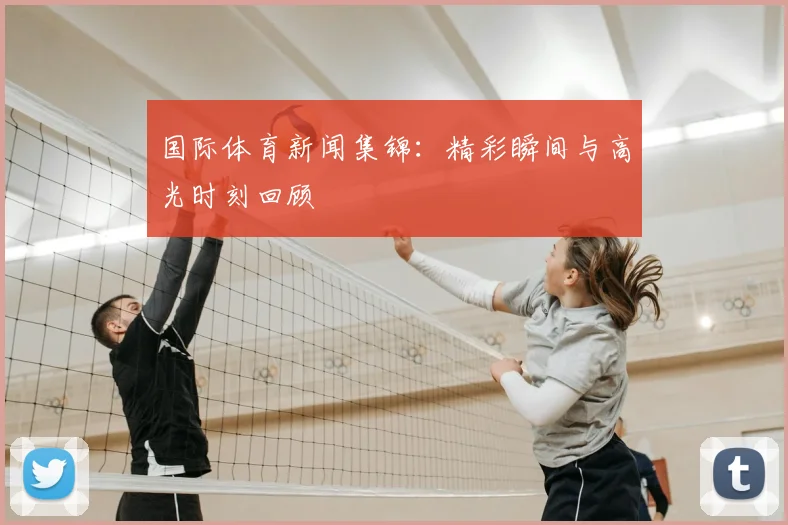 国际体育新闻集锦：精彩瞬间与高光时刻回顾