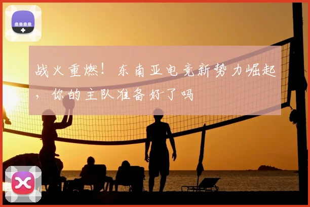 战火重燃！东南亚电竞新势力崛起，你的主队准备好了吗