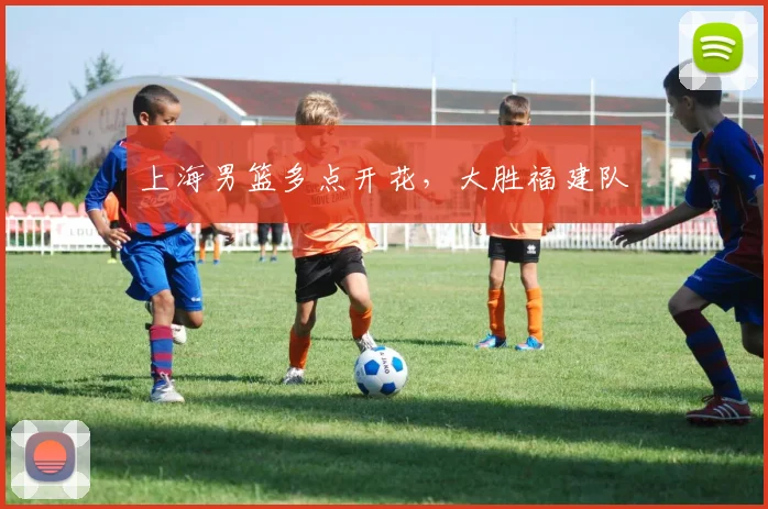 上海男篮多点开花，大胜福建队