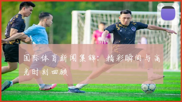 国际体育新闻集锦:精彩瞬间与高光时刻回顾