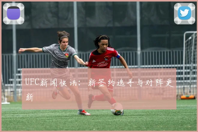 UFC新闻快讯：新签约选手与对阵更新