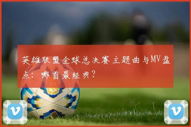 英雄联盟全球总决赛主题曲与MV盘点:哪首最经典?
