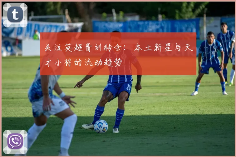 关注英超青训转会：本土新星与天才小将的流动趋势