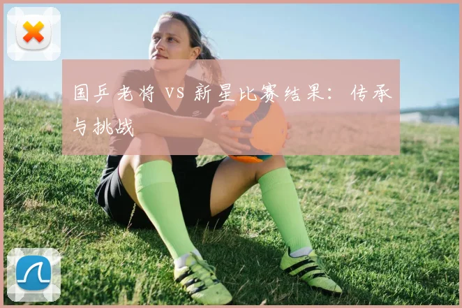 国乒老将 vs 新星比赛结果:传承与挑战