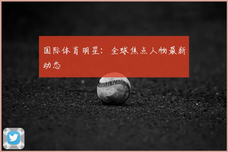 国际体育明星:全球焦点人物最新动态