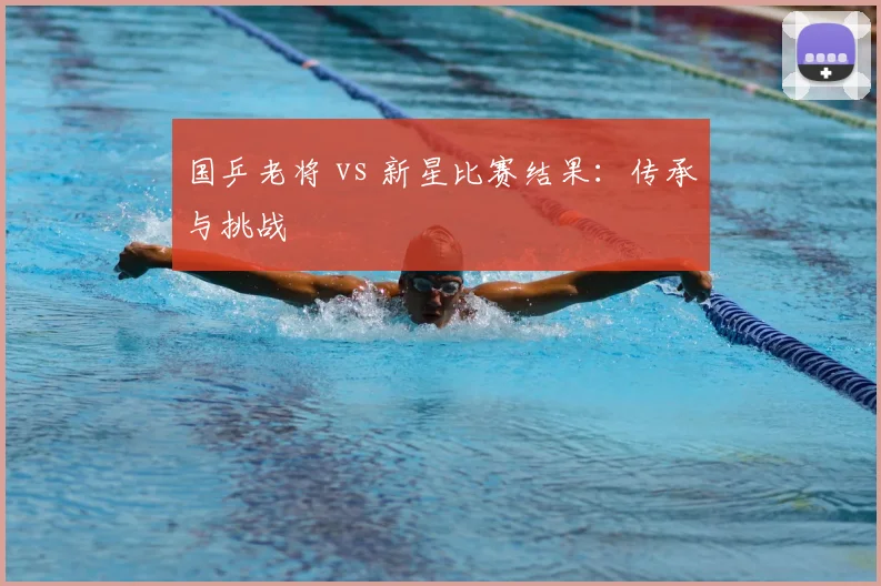 国乒老将 vs 新星比赛结果：传承与挑战