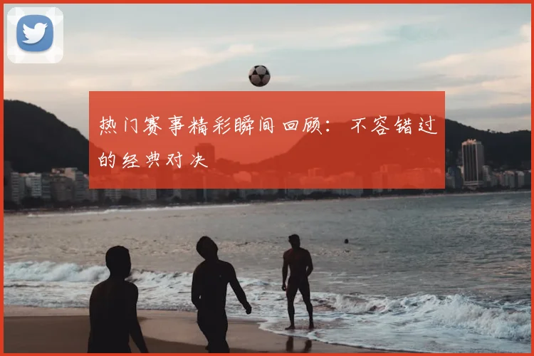 热门赛事精彩瞬间回顾：不容错过的经典对决