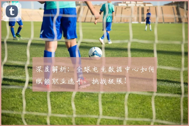 深度解析:全球电竞数据中心如何赋能职业选手,挑战极限!