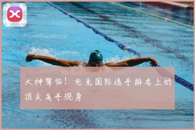 大神驾临！电竞国际选手排名上的顶尖高手现身