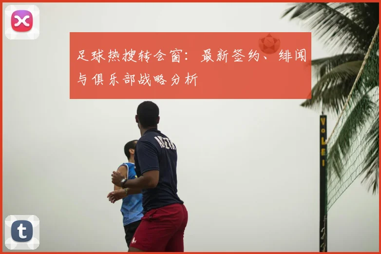 足球热搜转会窗：最新签约、绯闻与俱乐部战略分析