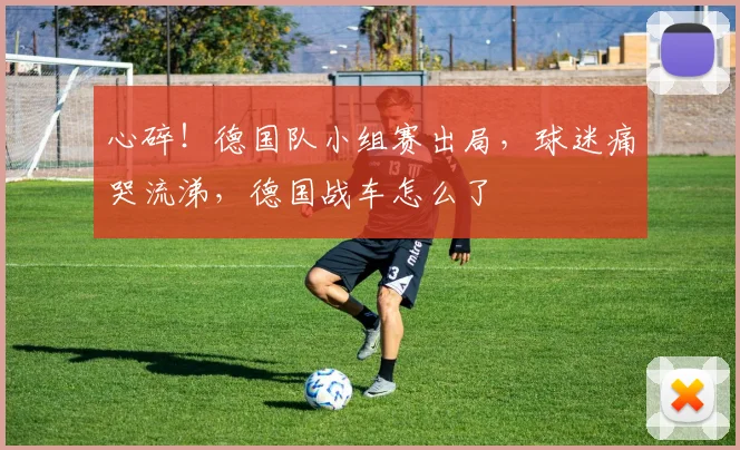 心碎！德国队小组赛出局，球迷痛哭流涕，德国战车怎么了