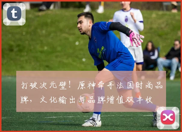 打破次元壁！原神牵手法国时尚品牌，文化输出与品牌增值双丰收