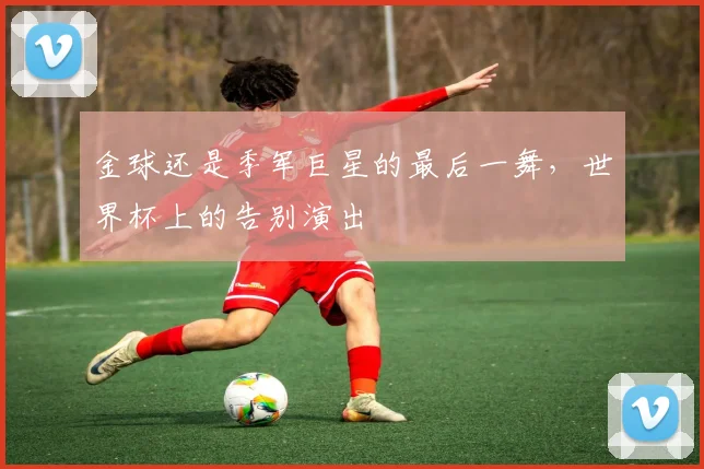金球还是季军巨星的最后一舞，世界杯上的告别演出