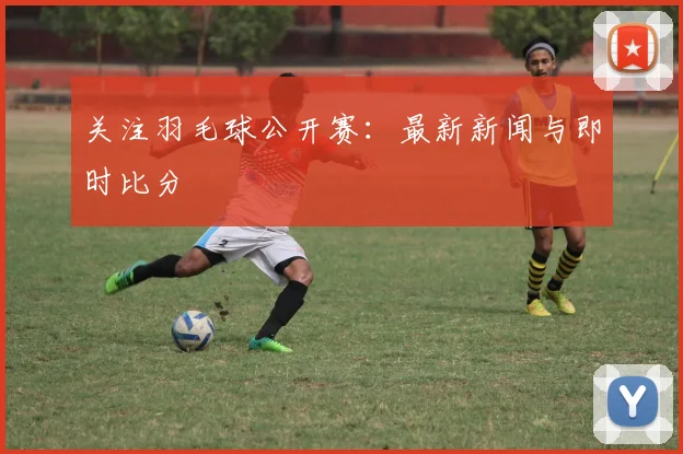 关注羽毛球公开赛：最新新闻与即时比分