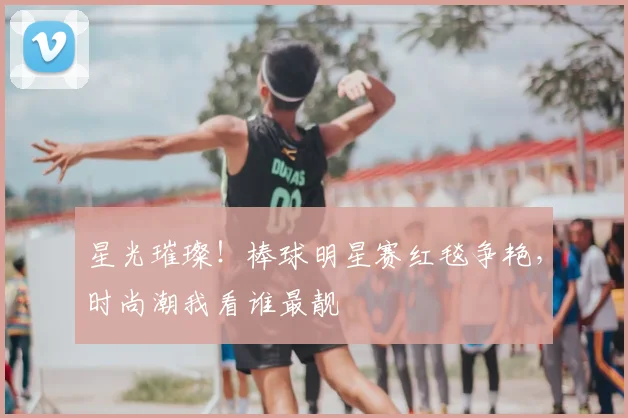 星光璀璨！棒球明星赛红毯争艳，时尚潮我看谁最靓