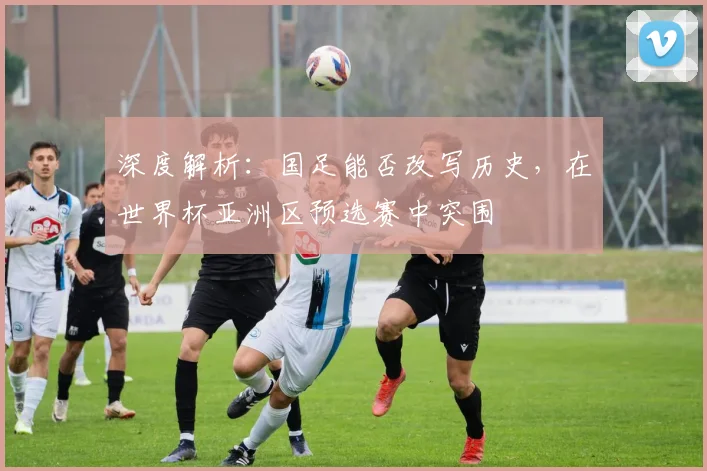深度解析:国足能否改写历史,在世界杯亚洲区预选赛中突围